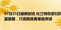 07月25日最新时讯 杜兰特伤愈归队，恩比德狂喜：他的投篮最稳，只需蹲底角等我传球