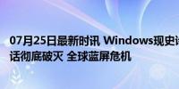 07月25日最新时讯 Windows现史诗级大崩溃！微软安全神话彻底破灭 全球蓝屏危机