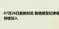 07月26日最新时讯 鲁晓接受纪律审查和监察调查 反腐行动持续深入