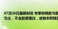 07月26日最新时讯 专家称桃胶与胶原蛋白无关：糖类成分为主，不含胶原蛋白，或有农药残留风险！