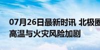 07月26日最新时讯 北极圈气温将升至29℃ 高温与火灾风险加剧