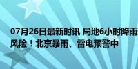 07月26日最新时讯 局地6小时降雨超50毫米，多区有山洪风险！北京暴雨、雷电预警中