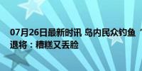 07月26日最新时讯 岛内民众钓鱼“突然被军人包围”，台退将：糟糕又丢脸