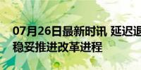 07月26日最新时讯 延迟退休再入官方文件：稳妥推进改革进程