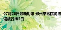 07月26日最新时讯 郑州某医院将被拍卖3.6亿？网络博主造谣被行拘5日