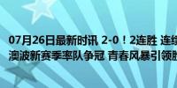 07月26日最新时讯 2-0！2连胜 连续4场不败！热刺踢疯了！澳波新赛季率队争冠 青春风暴引领胜利