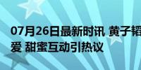 07月26日最新时讯 黄子韬徐艺洋公开后秀恩爱 甜蜜互动引热议