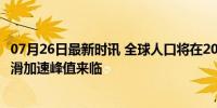 07月26日最新时讯 全球人口将在2084年达到峰值 生育率下滑加速峰值来临