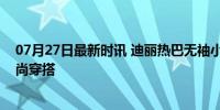 07月27日最新时讯 迪丽热巴无袖小香风：演绎夏日马甲时尚穿搭