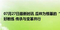 07月27日最新时讯 瓜帅为根基的“教练树”上 长出了多少好教练 传承与变革并行