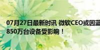 07月27日最新时讯 微软CEO或因蓝屏事件损失超3亿美元，850万台设备受影响！