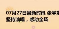 07月27日最新时讯 张学友为声音状况道歉 坚持演唱，感动全场