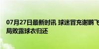 07月27日最新时讯 球迷冒充谢鹏飞找三镇外援索要球衣 骗局败露球衣归还