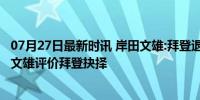 07月27日最新时讯 岸田文雄:拜登退选是最佳政治选择 岸田文雄评价拜登抉择