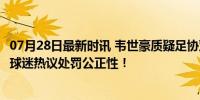 07月28日最新时讯 韦世豪质疑足协双标：为何不罚克雷桑？球迷热议处罚公正性！