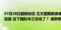 07月28日最新时讯 尤文图斯新赛季潜在阵容出炉！桑乔或加盟 这下国际米兰没戏了？ 曼联新阵受关注