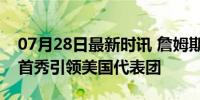 07月28日最新时讯 詹姆斯成奥运旗手 NBA首秀引领美国代表团