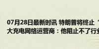 07月28日最新时讯 特朗普将终止“电动车转型”？美国最大充电网络运营商：他阻止不了行业增长