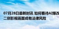 07月28日最新时讯 如何看待AI爆改经典影视剧名场面 用AI二创影视画面或有法律风险