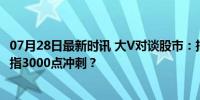 07月28日最新时讯 大V对谈股市：把大盘搞上去最重要，直指3000点冲刺？