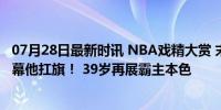 07月28日最新时讯 NBA戏精大赏 末节老詹无人敌，奥运开幕他扛旗！ 39岁再展霸主本色