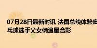 07月28日最新时讯 法国总统体验奥运村食堂，马克龙被乒乓球选手父女俩追星合影