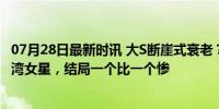 07月28日最新时讯 大S断崖式衰老？那些“豪门梦碎”的台湾女星，结局一个比一个惨