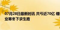 07月28日最新时讯 共亏近70亿 锂矿“双雄”由盈转亏 行业寒冬下求生路