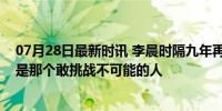 07月28日最新时讯 李晨时隔九年再次挑战不可能，他永远是那个敢挑战不可能的人