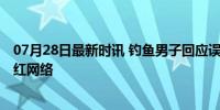 07月28日最新时讯 钓鱼男子回应误入直播间被监工 意外走红网络