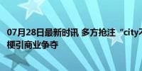 07月28日最新时讯 多方抢注“city不city”相关商标 网络热梗引商业争夺