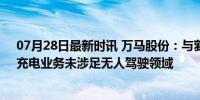 07月28日最新时讯 万马股份：与萝卜快跑暂无直接合作，充电业务未涉足无人驾驶领域