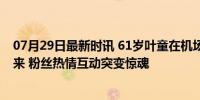 07月29日最新时讯 61岁叶童在机场被吓懵！有人突然冲出来 粉丝热情互动突变惊魂