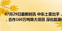 07月29日最新时讯 中东土豪出手，牵手2500亿“化学茅”，合作160万吨级大项目 深化能源化工合作