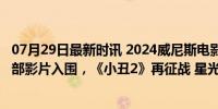 07月29日最新时讯 2024威尼斯电影节主竞赛单元片单，21部影片入围，《小丑2》再征战 星光熠熠竞金狮