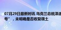 07月29日最新时讯 乌克兰总统泽连斯基再次释放“和谈信号”，未明确是否收复领土