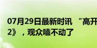 07月29日最新时讯 “高开癫走”的《长相思2》，观众嗑不动了