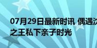 07月29日最新时讯 偶遇沈腾一家度假 喜剧之王私下亲子时光