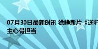 07月30日最新时讯 徐峥新片《逆行人生》，辛芷蕾是家庭主心骨担当