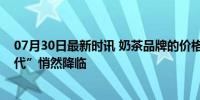 07月30日最新时讯 奶茶品牌的价格战开始了吗？“十元时代”悄然降临