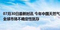 07月30日最新时讯 今年中国天然气消费量将首超4000亿方 全球市场不确定性犹存