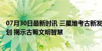 07月30日最新时讯 三星堆考古新发现实证3000年前城市规划 揭示古蜀文明智慧