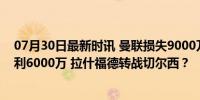 07月30日最新时讯 曼联损失9000万也要甩卖! 实则至少获利6000万 拉什福德转战切尔西？