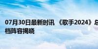 07月30日最新时讯 《歌手2024》总决赛帮唱嘉宾陈楚生 搭档阵容揭晓