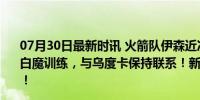 07月30日最新时讯 火箭队伊森近况：伤愈复出之后，联手白魔训练，与乌度卡保持联系！新赛季重返季后赛指日可待！