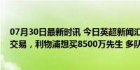 07月30日最新时讯 今日英超新闻汇：曼联切尔西筹划后卫交易，利物浦想买8500万先生 多队球星面临离队潮