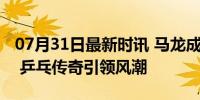 07月31日最新时讯 马龙成巴黎奥运会打卡点 乒乓传奇引领风潮