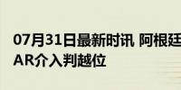 07月31日最新时讯 阿根廷国奥绝平球无效 VAR介入判越位