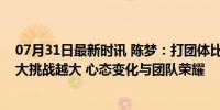 07月31日最新时讯 陈梦：打团体比个人赛还紧张；压力越大挑战越大 心态变化与团队荣耀