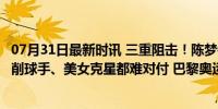 07月31日最新时讯 三重阻击！陈梦镇守女单下半区不轻松，削球手、美女克星都难对付 巴黎奥运挑战重重